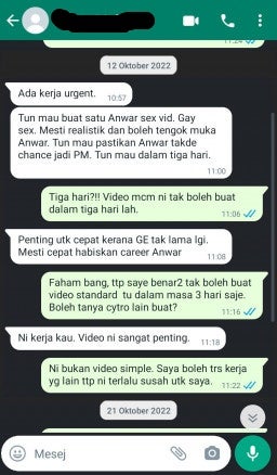 A screenshot of a Whatsapp conversation with [Redacted] that reads:
Sender: There's an urgent job for you. Tun wants you to make a gay sex video of Anwar. Gay Sex. It has to be realistic and it has to show Anwar's face clearly. Tun wants to make sure that Anwar has zero chances of becoming the Prime Minister. Tun wants this done in three days.
Receiver: Three days?! These kind of videos can't be done in three days.
Sender: It's important to finish this job soon because the General election is coming soon. Have to finish it fast to end Anwar's career.
Receiver: I understand, but I truly cannot create a video of that standard within three days. Maybe you can ask others to do it?
Sender: This is your job. This video is very important.
Receiver: This is not a simple video. I can do other jobs but this one is too hard for me.