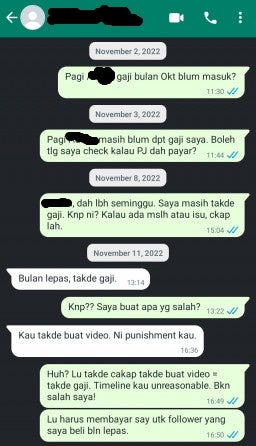 Screenshot of a whatsapp conversation with [Redacted] that reads:
Receiver: Good morning, [redacted]. My salary for October hasn't been given? [sent on November 2, 2022]
Receiver: Good morning. I still have not received my salary. Can you help check if Pejuang Jiwa has banked it in? [sent on November 3, 2022]
Receiver: [Redacted], it's been more than a week. I haven't gotten my salary. Why is this? If there are any issues or problem, please tell me. [sent on November 8, 2022]
Sender: You're not getting your salary for last month. [sent on November 11, 2022]
Receiver: Why? What have I done wrong?
Sender: You did not make the video. This is your punishment.
Receiver: You did not say that no video equals no salary. The timeline you gave me is unreasonable. This shouldn't be my fault. You have to pay me for the followers that I bought last month.