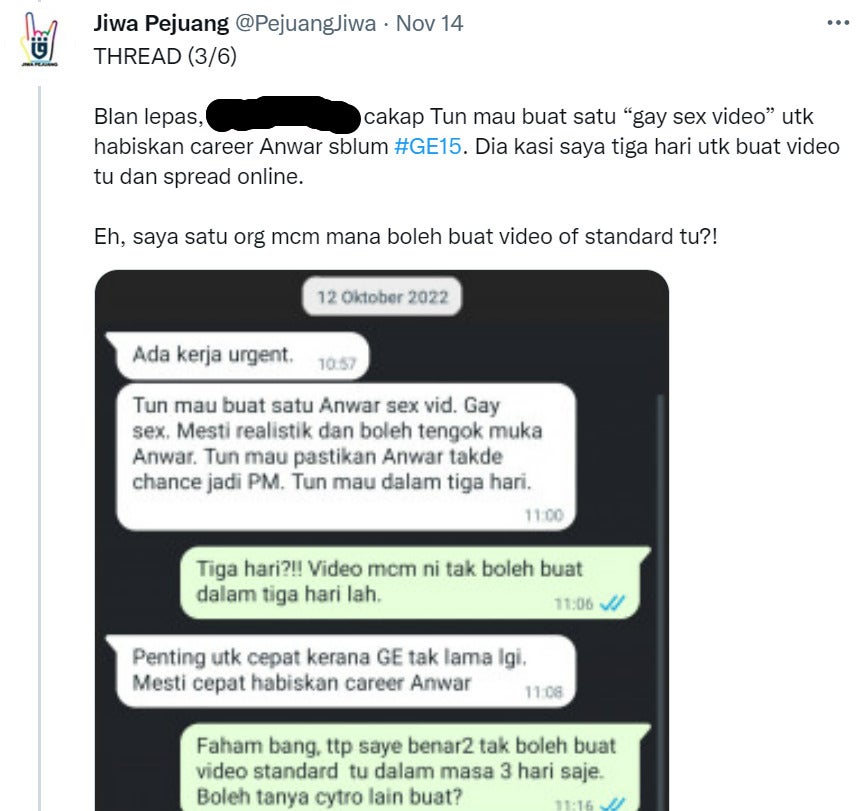 Continued thread by @ Pejuang Jiwa on Twitter which reads:
Last month, [redacted] said that Tun Mahathir is asking me to create a "gay sex video" to end Anwar's career before the General Election 15. He gave me three days to make that video and spread it online. 
But I'm working alone so how can I make a video of that standard?
[picture attachment of a conversation with [redacted] about this job]