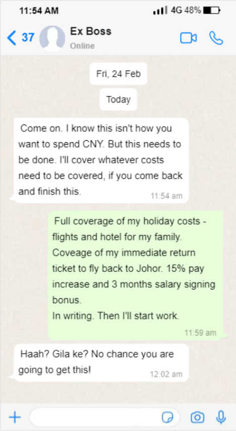 Screenshot of a Whatsapp message with the ex-boss. The texts reads: "Come on I know this isn't how you want to spend CNY. But this needs to be done. I'll cover whatever costs need to be covered, if you come back and finish this." [sent at 11:54am]
Sender: "Full coverage of my holiday costs - flights and hotel for my family. Coverage for my immediate return ticket to fly back to Johor. 15% pay increase and 3 months salary signing bonus. In writing. Then I'll start work." [sent at 11:59am]
Ex-Boss: "Haah? Gila ke? No chance are you getting this!" [sent at 12:02am] 
