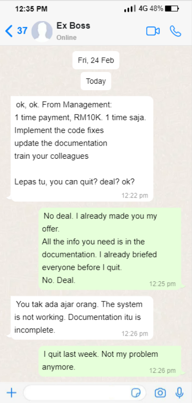 Screenshot of a Whatsapp text conversation between the Sender and his ex-boss. The texts reads: "Ok, ok. From management: 1 time payment, RM10K. 1 time saja. Implement the code fixes, update the documentation, train your colleagues. Lepas tu, you can quit? deal? ok?" [sent at 12:22pm]
Sender: "No deal. I already made you my offer. All the info you need is in the documentation. I already briefed everyone before I quit. No. Deal." [sent at 12:25pm]
Ex-boss: "You tak ada ajar orang. The system is not working. The documentation is incomplete." [12:26pm]
Sender: "I quit last week. Not my problem anymore." [sent 12:26pm]
