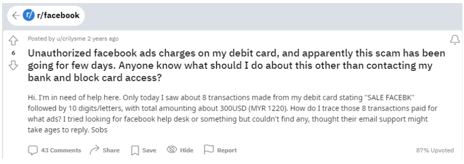 A reddit thread on r/facebook by reddit user crilysmme. The header reads: "Unauthorized facebook ads charges on my debit card, and apparently this scam has been going for few days. Anyone know what should I do about this other than contacting my bank and block card access?" The rest of the post reads: "Hi. I'm in need of help here. Only today I saw about 8 transactions made from my debit card stating "SALE FACEBK" followed by 10 digits/letters, with total amounting about 300USD (MYR 1220). How do I trace those 8 transactions paid for what ads? I tried looking for facebook help desk or something but couldn't find any, thought their email support might take ages to reply. Sobs"